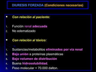 DIURESIS FORZADA (Condiciones necesarias)


    Con relación al paciente:

1.   Función renal adecuada
2.   No edematizado

    Con relación al tóxico:

1.   Sustancias/metabolitos eliminados por vía renal
2.   Baja unión a proteínas plasmáticas
3.   Bajo volumen de distribución
4.   Buena hidrosolubilidad.
5.   Peso molecular < 70.000 dalton.
 