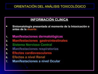 ORIENTACIÓN DEL ANÁLISIS TOXICOLÓGICO


                  INFORMACIÓN CLINICA
    Sintomatología presentada al momento de la Intoxicación o
     antes de la muerte:

1.   Manifestaciones dermatológicas
2.   Manifestaciones gastrointestinales
3.   Sistema Nervioso Central
4.   Manifestaciones respiratorias
5.   Efectos cardiovasculares
6.   Efectos a nivel Renal
7.   Manifestaciones a nivel Ocular
 