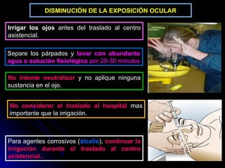 DISMINUCIÓN DE LA EXPOSICIÓN OCULAR

Irrigar los ojos antes del traslado al centro
asistencial.

Separe los párpados y lavar con abundante
agua o solución fisiológica por 20-30 minutos

No intente neutralizar y no aplique ninguna
sustancia en el ojo.


No considerar el traslado al hospital mas
importante que la irrigación.



Para agentes corrosivos (álcalis), continuar la
irrigación durante el traslado al centro
asistencial..
 