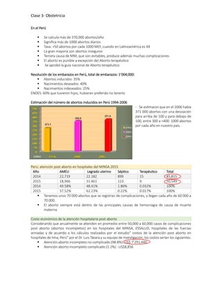 Clase 3- Obstetricia
En el Perú
 Se calcula más de 370,000 abortos/año
 Significa más de 1000 abortos diarios
 Tasa: >50 abortos por cada 1000 MEF, cuando en Latinoamérica es 44
 La gran mayoría son abortos inseguros
 Tercera causa de MM, que son evitables, produce además muchas complicaciones
 El aborto es punible a excepción del Aborto terapéutico
 Se aprobó la guía nacional de Aborto terapéutico.
Resolución de los embarazos en Perú, total de embarazos: 1’004,000:
 Abortos inducidos: 35%
 Nacimientos deseados: 40%
 Nacimientos indeseados: 25%
ENDES: 60% que tuvieron hijos, hubieran preferido no tenerlo
Estimación del número de abortos inducidos en Perú 1994-2006
- Se estimaron que en el 2006 había
371 000 abortos con una desviación
para arriba de 100 y para debajo de
100, entre 300 a >400. 1000 abortos
por cada año en nuestro país.
Perú: atención post aborto en hospitales del MINSA 2015
Año AMEU Legrado uterino Séptico Terapéutico Total
2014 22,719 22.182 899 15 45,815
2015 18,966 31.461 113 9 50,549
2014 49.58% 48.41% 1.86% 0.032% 100%
2015 37.52% 62.23% 0.22% 0.017% 100%
 Tenemos unos 70 000 abortos que se registran de complicaciones, y llegan cada año de 60 000 a
70 000.
 El aborto siempre está dentro de las principales causas de hemorragia de causa de muerte
materna.
Costo económico de la atención hospitalaria post aborto
Considerando que anualmente se atienden en promedio entre 50,000 a 60,000 casos de complicaciones
post aborto (abortos incompletos) en los hospitales del MINSA, ESSALUD, hospitales de las fuerzas
armadas y de acuerdo a los cálculos realizados por el estudio” costos de la atención post aborto en
hospitales de lima, Perú” por el Dr. Luis Távara y su equipo de investigación, los costos serían los siguientes:
 Atención aborto incompleto no complicado (98.8%): US$ 7’291,440
 Atención aborto incompleto complicado (1.2%) : US$8,856
 