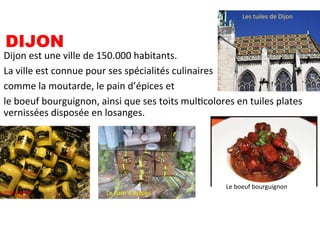 DIJON
Dijon	
  est	
  une	
  ville	
  de	
  150.000	
  habitants.	
  
La	
  ville	
  est	
  connue	
  pour	
  ses	
  spécialités	
  culinaires	
  	
  
comme	
  la	
  moutarde,	
  le	
  pain	
  d’épices	
  et	
  	
  
le	
  boeuf	
  bourguignon,	
  ainsi	
  que	
  ses	
  toits	
  mulScolores	
  en	
  tuiles	
  plates	
  
vernissées	
  disposée	
  en	
  losanges.	
  
a	
  moutarde	
   Le	
  pain	
  d’épices	
  
Le	
  boeuf	
  bourguignon	
  
Les	
  tuiles	
  de	
  Dijon	
  
 