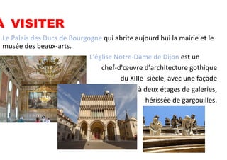 •  Le	
  Palais	
  des	
  Ducs	
  de	
  Bourgogne	
  qui	
  abrite	
  aujourd'hui	
  la	
  mairie	
  et	
  le	
  
musée	
  des	
  beaux-­‐arts.	
  
•  	
  	
  	
  	
  	
  	
  	
  	
  	
  	
  	
  	
  	
  	
  	
  	
  	
  	
  	
  	
  	
  	
  	
  	
  	
  	
  	
  	
  	
  	
  	
  	
  	
  	
  	
  	
  	
  	
  	
  	
  	
  	
  	
  	
  	
  	
  	
  	
  	
  	
  	
  L’église	
  Notre-­‐Dame	
  de	
  Dijon	
  est	
  un	
  
	
   	
  chef-­‐d'œuvre	
  d’architecture	
  gothique	
  	
  
du	
  XIIIe	
  	
  siècle,	
  avec	
  une	
  façade	
  
	
  à	
  deux	
  étages	
  de	
  galeries,	
  
	
  hérissée	
  de	
  gargouilles.	
  
À	
  	
  	
  	
  	
  	
  VISITER
 