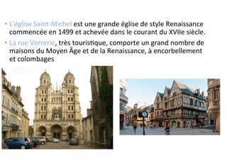 •  L'église	
  Saint-­‐Michel	
  est	
  une	
  grande	
  église	
  de	
  style	
  Renaissance	
  
commencée	
  en	
  1499	
  et	
  achevée	
  dans	
  le	
  courant	
  du	
  XVIIe	
  siècle.	
  
•  La	
  rue	
  Verrerie,	
  très	
  tourisSque,	
  comporte	
  un	
  grand	
  nombre	
  de	
  
maisons	
  du	
  Moyen	
  Âge	
  et	
  de	
  la	
  Renaissance,	
  à	
  encorbellement	
  
et	
  colombages	
  
 