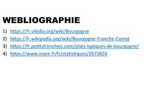 WEBLIOGRAPHIE
1)  hfps://fr.vikidia.org/wiki/Bourgogne	
  
2)  hfps://fr.wikipedia.org/wiki/Bourgogne-­‐Franche-­‐Comté	
  
3)  hfps://fr.peStsfrenchies.com/plats-­‐typiques-­‐de-­‐bourgogne/	
  
4)  hfps://www.insee.fr/fr/staSsSques/3575824	
  
 