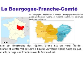 La Bourgogne-Franche-Comté
La	
   Bourgogne	
   aujourd’hui	
   s’appelle	
   ‘’Bourgogne-­‐Franche-­‐Com
parce	
  que	
  les	
  deux	
  régions	
  ont	
  fusionné	
  en	
  2016.	
  Elle	
  est	
  située
centre-­‐est	
  de	
  France	
  	
  
	
  
Elle	
   est	
   limitrophe	
   des	
   régions	
   Grand	
   Est	
   au	
   nord,	
   Île-­‐de-­‐
France	
  et	
  Centre-­‐Val	
  de	
  Loire	
  à	
  l'ouest,	
  Auvergne-­‐Rhône-­‐Alpes	
  au	
  sud,	
  
et	
  elle	
  partage	
  une	
  fronSère	
  avec	
  la	
  Suisse	
  à	
  l'est.	
  
	
  
 