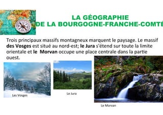 LA GÉOGRAPHIE
DE LA BOURGOGNE-FRANCHE-COMTÉ
	
  
Trois	
  principaux	
  massifs	
  montagneux	
  marquent	
  le	
  paysage.	
  Le	
  massif	
  
des	
  Vosges	
  est	
  situé	
  au	
  nord-­‐est;	
  le	
  Jura	
  s'étend	
  sur	
  toute	
  la	
  limite	
  
orientale	
  et	
  le	
  	
  Morvan	
  occupe	
  une	
  place	
  centrale	
  dans	
  la	
  parSe	
  
ouest.	
  
	
  
Les	
  Vosges	
   Le	
  Jura	
  
Le	
  Morvan	
  
 