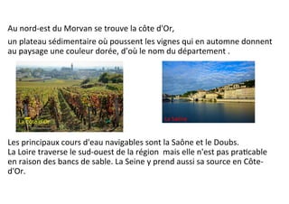 Au	
  nord-­‐est	
  du	
  Morvan	
  se	
  trouve	
  la	
  côte	
  d'Or,	
  	
  
un	
  plateau	
  sédimentaire	
  où	
  poussent	
  les	
  vignes	
  qui	
  en	
  automne	
  donnent	
  
au	
  paysage	
  une	
  couleur	
  dorée,	
  d’où	
  le	
  nom	
  du	
  département	
  .	
  
	
  
	
  
	
  
	
  
	
  
	
  
Les	
  principaux	
  cours	
  d'eau	
  navigables	
  sont	
  la	
  Saône	
  et	
  le	
  Doubs.	
  
La	
  Loire	
  traverse	
  le	
  sud-­‐ouest	
  de	
  la	
  région	
  	
  mais	
  elle	
  n'est	
  pas	
  praScable	
  
en	
  raison	
  des	
  bancs	
  de	
  sable.	
  La	
  Seine	
  y	
  prend	
  aussi	
  sa	
  source	
  en	
  Côte-­‐
d'Or.	
  	
  
La	
  Saône	
  La	
  Côte	
  d’Or	
  
 