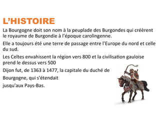 L’HISTOIRE
La	
  Bourgogne	
  doit	
  son	
  nom	
  à	
  la	
  peuplade	
  des	
  Burgondes	
  qui	
  créèrent	
  
le	
  royaume	
  de	
  Burgondie	
  à	
  l’époque	
  carolingenne.	
  	
  
Elle	
  a	
  toujours	
  été	
  une	
  terre	
  de	
  passage	
  entre	
  l’Europe	
  du	
  nord	
  et	
  celle	
  
du	
  sud.	
  
Les	
  Celtes	
  envahissent	
  la	
  région	
  vers	
  800	
  et	
  la	
  civilisaSon	
  gauloise	
  
prend	
  le	
  dessus	
  vers	
  500	
  
Dijon	
  fut,	
  de	
  1363	
  à	
  1477,	
  la	
  capitale	
  du	
  duché	
  de	
  	
  
Bourgogne,	
  qui	
  s'étendait	
  	
  
jusqu'aux	
  Pays-­‐Bas.	
  
	
  	
  
	
  
 