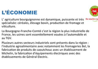 L’ÉCONOMIE
L’	
  agriculture	
  bourguignonne	
  est	
  dynamique,	
  puissante	
  et	
  très	
  
spécialisée:	
  céréales,	
  élevage	
  bovin,	
  producSon	
  de	
  fromage	
  et	
  
viSculture.	
  
La	
  Bourgogne-­‐Franche-­‐Comté	
  c’est	
  la	
  région	
  la	
  plus	
  industrielle	
  de	
  
France,	
  les	
  usines	
  sont	
  essenSellement	
  vouées	
  à	
  l'automobile	
  et	
  
au	
  TGV.	
  
Plusieurs	
  autres	
  secteurs	
  industriels	
  sont	
  présents	
  dans	
  la	
  région	
  :	
  
l’industrie	
  agroalimentaire	
  avec	
  notamment	
  les	
  fromageries	
  Bel,	
  la	
  
fabricaSon	
  de	
  produits	
  de	
  caoutchouc	
  avec	
  un	
  établissement	
  de	
  
Michelin,	
  la	
  fabricaSon	
  d’équipements	
  électriques	
  avec	
  des	
  
établissements	
  de	
  Général	
  Electric.	
  
	
  
	
  
 