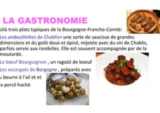 LA GASTRONOMIE
oilà	
  trois	
  plats	
  typiques	
  de	
  la	
  Bourgogne-­‐Franche-­‐Comté:	
  
Les	
  andouillefes	
  de	
  Chablis=	
  une	
  sorte	
  de	
  saucisse	
  de	
  grandes	
  
dimensions	
  et	
  du	
  goût	
  doux	
  et	
  épicé,	
  mijotée	
  avec	
  du	
  vin	
  de	
  Chablis,	
  
parfois	
  servie	
  aux	
  rondelles.	
  Elle	
  est	
  souvent	
  accompagnée	
  par	
  de	
  la	
  
moutarde.	
  
Le	
  bœuf	
  Bourguignon	
  ,	
  un	
  ragoût	
  de	
  boeuf	
  
Les	
  escargots	
  de	
  Borgogne	
  ,	
  préparés	
  avec	
  	
  
u	
  beurre	
  à	
  l’ail	
  et	
  et	
  
du	
  persil	
  haché	
  	
  
 