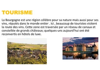 TOURISME
La	
  Bourgogne	
  est	
  une	
  région	
  célèbre	
  pour	
  sa	
  nature	
  mais	
  aussi	
  pour	
  ses	
  
vins,	
  réputés	
  dans	
  le	
  monde	
  enSer	
  .	
  Ici	
  ,	
  beaucoup	
  de	
  touristes	
  visitent	
  
la	
  route	
  des	
  vins.	
  Cefe	
  zone	
  est	
  traversée	
  par	
  un	
  réseau	
  de	
  canaux	
  et	
  
constellée	
  de	
  grands	
  châteaux;	
  quelques-­‐uns	
  aujourd'hui	
  ont	
  été	
  
reconverSs	
  en	
  hôtels	
  de	
  luxe.	
  	
  
 