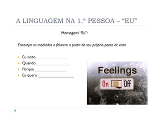 A LINGUAGEM NA 1.ª PESSOA – “EU”
                            Mensagens “Eu”:


Encorajar os mediados a falarem a partir do seu próprio ponto de vista


  Eu sinto ______________
  Quando _______________
  Porque ______________
  Eu quero ________________
 
