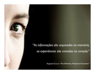 “As informações são arquivadas na memória,
   as experiências são cravadas no coração.”


          Augusto Cury, in “Pais Brilhantes, Professores Fascinantes”
 