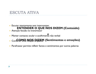 ESCUTA ATIVA


Escutar atentamente sem interromper
     ENTENDER O QUE NOS DIZEM (Conteúdo)
Atenção focada no transmissor
                                    e
Manter contacto ocular e acolhimento não verbal
   COMO NOS DIZEM
Construir uma relação empática    (Sentimentos e emoções)
Parafrasear permite refletir factos e sentimentos por outras palavras
 