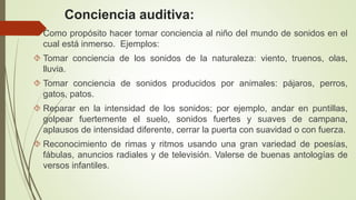 Conciencia auditiva:
 Como propósito hacer tomar conciencia al niño del mundo de sonidos en el
cual está inmerso. Ejemplos:
 Tomar conciencia de los sonidos de la naturaleza: viento, truenos, olas,
lluvia.
 Tomar conciencia de sonidos producidos por animales: pájaros, perros,
gatos, patos.
 Reparar en la intensidad de los sonidos; por ejemplo, andar en puntillas,
golpear fuertemente el suelo, sonidos fuertes y suaves de campana,
aplausos de intensidad diferente, cerrar la puerta con suavidad o con fuerza.
 Reconocimiento de rimas y ritmos usando una gran variedad de poesías,
fábulas, anuncios radiales y de televisión. Valerse de buenas antologías de
versos infantiles.
 