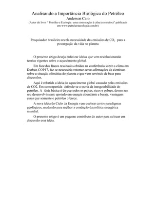 Analisando a Importância Biológica do Petróleo
                                 Anderson Caio
 (Autor do livro “ Petróleo e Ecologia: uma contestação à ciência ortodoxa” publicado
                          em www.petroleoeecologia.com.br)



  Pesquisador brasileiro revela necessidade das emissões de CO2 para a
                      postergação da vida no planeta


     O presente artigo deseja enfatizar ideias que vem revolucionando
teorias vigentes sobre o aquecimento global.
     Em face dos fracos resultados obtidos na conferência sobre o clima em
Durban-COP17, faz-se necessário retomar certas afirmações de cientistas
sobre a situação climática do planeta e que vem servindo de base para
discussões.
     Aqui é rebatida a ideia do aquecimento global causado pelas emissões
de CO2. Em contrapartida defende-se a teoria da inesgotabilidade do
petróleo. A ideia básica é de que todos os países, ricos e pobres, devem ter
seu desenvolvimento apoiado em energia abundante e barata, vantagens
essas que somente o petróleo oferece.
    A nova ideia do Ciclo da Energia vem quebrar certos paradigmas
geológicos, mudando para melhor a condução da política energética
mundial.
     O presente artigo é um pequeno contributo do autor para colocar em
discussão essa ideia.
 