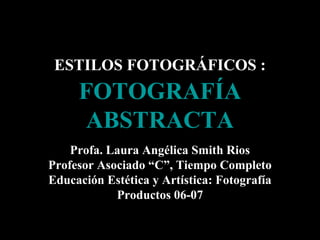 ESTILOS FOTOGRÁFICOS :

FOTOGRAFÍA
ABSTRACTA
Profa. Laura Angélica Smith Rios
Profesor Asociado “C”, Tiempo Completo
Educación Estética y Artística: Fotografía
Productos 06-07

 