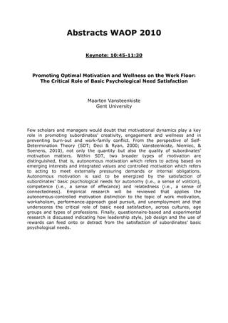 Abstracts WAOP 2010
Keynote: 10:45-11:30
Promoting Optimal Motivation and Wellness on the Work Floor:
The Critical Role of Basic Psychological Need Satisfaction
Maarten Vansteenkiste
Gent University
Few scholars and managers would doubt that motivational dynamics play a key
role in promoting subordinates’ creativity, engagement and wellness and in
preventing burn-out and work-family conflict. From the perspective of Self-
Determination Theory (SDT; Deci & Ryan, 2000; Vansteenkiste, Niemiec, &
Soenens, 2010), not only the quantity but also the quality of subordinates’
motivation matters. Within SDT, two broader types of motivation are
distinguished, that is, autonomous motivation which refers to acting based on
emerging interests and integrated values and controlled motivation which refers
to acting to meet externally pressuring demands or internal obligations.
Autonomous motivation is said to be energized by the satisfaction of
subordinates’ basic psychological needs for autonomy (i.e., a sense of volition),
competence (i.e., a sense of effecance) and relatedness (i.e., a sense of
connectedness). Empirical research will be reviewed that applies the
autonomous-controlled motivation distinction to the topic of work motivation,
workaholism, performance-approach goal pursuit, and unemployment and that
underscores the critical role of basic need satisfaction, across cultures, age
groups and types of professions. Finally, questionnaire-based and experimental
research is discussed indicating how leadership style, job design and the use of
rewards can feed onto or detract from the satisfaction of subordinates’ basic
psychological needs.
 