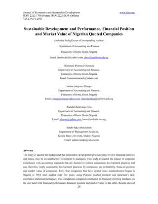 Journal of Economics and Sustainable Development                                             www.iiste.org
ISSN 2222-1700 (Paper) ISSN 2222-2855 (Online)
Vol.2, No.4, 2011


Sustainable Development and Performance, Financial Position
      and Market Value of Nigerian Quoted Companies
                             Abubakar Sadiq Kasum (Corresponding Author)

                                  Department of Accounting and Finance

                                    University of Ilorin, Ilorin, Nigeria

                         Email: abubakarsk@yahoo.com, abusk@unilorin.edu.ng


                                       Olubunmi Florence Osemene
                                  Department of Accounting and Finance,
                                    University of Ilorin, Ilorin, Nigeria
                                   Email: bunmiosemene1@yahoo.com


                                         Joshua Adeyemi Olaoye
                                  Department of Accounting and Finance,
                                    University of Ilorin, Ilorin, Nigeria
                     Email: olaoyejoshua@yahoo.com, olaoyejoshua@unilorin.edu.ng


                                         Atanda Olanrewaju Aliu
                                  Department of Accounting and Finance,
                                    University of Ilorin, Ilorin, Nigeria
                            Email: alirawa@yahoo.com, lanre@unilorin.edu.ng


                                         Tunde Saka Abdulsalam
                                  Department of Management Sciences,
                                 Kwara State University, Malete, Nigeria
                                       Email: salami.tunde@yahoo.com



Abstract
The study is against the background that sustainable development practices may involve financial outflows
and hence, may be an unattractive investment to managers. This study evaluated the impact of corporate
compliance with accounting standards that are deemed to enforce sustainable development practices and
can, therefore, imply sustainable development practices by companies, on profitability, financial position
and market value of companies. Forty-four companies that have existed since standardization began in
Nigeria in 1984 were studied over five years, using Pearson product moment and spearman’s rank
correlation statistical techniques. The correlations compared compliance to financial reporting standards on
the one hand with financial performance, financial position and market value on the other. Results showed
                                                     20
 