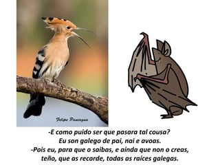 -E como puido ser que pasara tal cousa?
Eu son galego de pai, nai e avoas.
-Pois eu, para que o saibas, e aínda que non o creas,
teño, que as recorde, todas as raíces galegas.
 