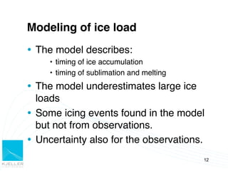 Modeling of ice load!
Ÿ  The model describes:!
     •  timing of ice accumulation!
     •  timing of sublimation and melting!
Ÿ  The model underestimates large ice
    loads!
Ÿ  Some icing events found in the model
    but not from observations.!
Ÿ  Uncertainty also for the observations.!
                                             12
 