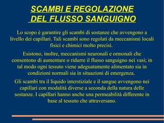 Lo scopo è garantire gli scambi di sostanze che avvengono a
livello dei capillari. Tali scambi sono regolati da meccanismi locali
fisici e chimici molto precisi.
Esistono, inoltre, meccanismi neuronali e ormonali che
consentono di aumentare o ridurre il flusso sanguigno nei vasi; in
tal modo ogni tessuto viene adeguatamente alimentato sia in
condizioni normali sia in situazioni di emergenza.
Gli scambi tra il liquido interstiziale e il sangue avvengono nei
capillari con modalità diverse a seconda della natura delle
sostanze. I capillari hanno anche una permeabilità differente in
base al tessuto che attraversano.
SCAMBI E REGOLAZIONE
DEL FLUSSO SANGUIGNO
 