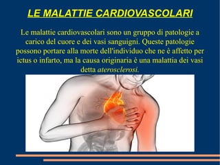 LE MALATTIE CARDIOVASCOLARI
Le malattie cardiovascolari sono un gruppo di patologie a
carico del cuore e dei vasi sanguigni. Queste patologie
possono portare alla morte dell'individuo che ne è affetto per
ictus o infarto, ma la causa originaria è una malattia dei vasi
detta aterosclerosi.
 