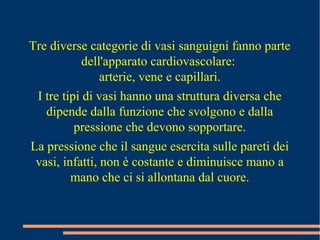 Tre diverse categorie di vasi sanguigni fanno parte
dell'apparato cardiovascolare:
arterie, vene e capillari.
I tre tipi di vasi hanno una struttura diversa che
dipende dalla funzione che svolgono e dalla
pressione che devono sopportare.
La pressione che il sangue esercita sulle pareti dei
vasi, infatti, non è costante e diminuisce mano a
mano che ci si allontana dal cuore.
 