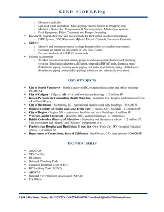 S U K H S I D H U, P. Eng
9194, 143A Street, Surrey, B.C-V3V7T6. Cell-778-834-0708. E-mail-sukhjitsidhu78@hotmail.com
o Elevators and Lifts
o Lab acid waste collection - Glass piping, Electro-Fusion & Polypropylene
o Medical - Dental Air Compressors & Vacuum pumps, Medical gas systems
o Pool Equipment, Filter, Treatment and Pumps c/w piping
• Document, inspect, describe, and cost estimate for the Control and Instrumentation:
o DDC System, DDC/Pneumatic Hybrid, Electric Controls, Pneumatic Controls
• GREEN
o Identify and estimate potential savings from possible sustainable investments
o Estimate the return on investment of low flow fixtures
o Prepare mechanical LEED EB scorecards
• Seismic Assessment
o Worked on non-structural seismic projects and assessed mechanical and plumbing
systems (distribution ductwork, diffusers, suspended HVAC units, domestic water
distribution piping, sanitary waste piping, hot water distribution piping, chilled water
distribution piping and sprinkler piping) which are not seismically restrained.
LIST OF PROJECTS
• City of North Vancouver - North Vancouver,BC, recreational facilities and office buildings -
100,000 SF
• City of Calgary - Calgary, AB - civic and low income housing - 1.2 million SF
• Kaiser-Permanente Foundation Health Plan, Inc. - Southern CA - hospital and medical offices
- 4 million SF area
• City of Richmond - Richmond, BC - recreational facilities and civic buildings - 355,000 SF
• Ontario Ministry of Health and Long Term Care - Toronto, ON - hospitals - 1.2 million SF
• City of Regina - Regina, SK - recreational facilities and civic buildings - 1 million SF
• Wilfred Laurier University - Waterloo, ON - campus buildings - 2.1 million SF
• British Columbia Ministry of Education - Secondary and elementary schools - 12 million SF.
This assessment had “Green” and “Seismic” components to it
• Presbyterian Hospital and Real Estate Properties - New York City, NY - hospital / medical
offices - 1.2 million SF
• Department of Corrections, State of California - San Obispo, CA - state prisons -500,000 SF.
TECHNICAL SKILLS
• AutoCAD
• VFA.Facility
• RS Means
• National Plumbing Code
• Canadian Electrical Code (CEC)
• BC Building Code (BCBC)
• AHSRAE
• National Fire Protection Association (NFPA)
• MS Office
 