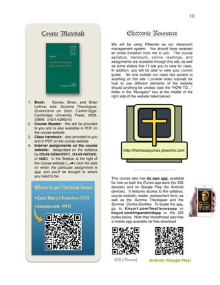 !10
Course Materials
1. Book: Davies, Brian, and Brian
Leftow, eds. Summa Theologiae,
Questions on God. Cambridge:
Cambridge University Press, 2006.
(ISBN: 0-521-52892-5)
2. Course Reader: this will be provided
to you and is also available in PDF on
the course website
3. Class handouts: also provided to you
and in PDF on the course website
4. Internet assignments on the course
website: designated on the syllabus
by ONLINE ASSIGNMENT, ONLINE READING,
or VIDEO. In the Sidebar at the right of
the course website ( ) click the date
on which the particular assignment is
due, and you’ll be brought to where
you need to be.
Where to get the book (new):
•Saint Mary’s Bookstore ($51)
•Amazon.com ($41)
Electronic Resources
We will be using PBworks as our classroom
management system. You should have received
an email invitation from me to join. The course
syllabus, handouts, online readings, and
assignments are available through this site, as well
as some videos that I’ll ask you to view for class.
In addition, you will be able to view your current
grade. No one outside our class has access to
anything on this site. I provide video tutorials for
how to use different elements of the website
should anything be unclear (see the “HOW TO…”
folder in the “Navigator” box at the middle of the
right side of the website listed below):
This course also has its own app, available
for free on both the iTunes app store (for iOS
devices) and on Google Play (for Android
devices). It features access to the syllabus,
course website, reader, assessment form, as
well as the Summa Theologiae and the
Summa Contra Gentiles. To locate the app,
go to tinyurl.com/fmpitunesapp or
tinyurl.com/fmpandroidapp or the QR
codes below. Note that Voicethread also has
a mobile app available for free download.
http://thomasaquinas.pbworks.com
iOS (iTunes) Android (Google Play)
 