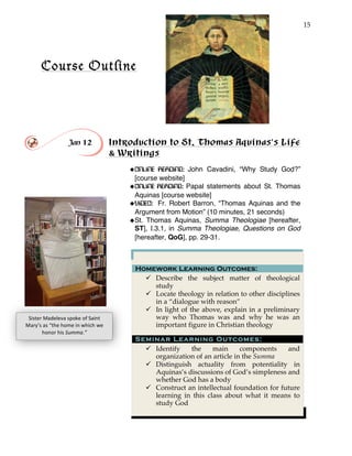 15
Course Outline
!
!
Jan 12 Introduction to St. Thomas Aquinas’s Life
& Writings
!ONLINE READING: John Cavadini, “Why Study God?”
[course website]
!ONLINE READING: Papal statements about St. Thomas
Aquinas [course website]
!VIDEO: Fr. Robert Barron, “Thomas Aquinas and the
Argument from Motion” (10 minutes, 21 seconds)
!St. Thomas Aquinas, Summa Theologiae [hereafter,
ST], I.3.1, in Summa Theologiae, Questions on God
[hereafter, QoG], pp. 29-31.
Homework Learning Outcomes:
" Describe the subject matter of theological
study
" Locate theology in relation to other disciplines
in a “dialogue with reason”
" In light of the above, explain in a preliminary
way who Thomas was and why he was an
important figure in Christian theology
Seminar Learning Outcomes:
" Identify the main components and
organization of an article in the Summa
" Distinguish actuality from potentiality in
Aquinas’s discussions of God’s simpleness and
whether God has a body
" Construct an intellectual foundation for future
learning in this class about what it means to
study God
Sister'Madeleva'spoke'of'Saint'
Mary’s'as'“the'home'in'which'we'
honor'his'Summa.”'
 
