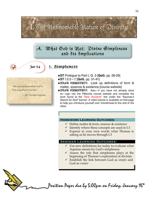 16
!
!
A. What God is Not: Divine Simpleness
and Its Implications
!
Jan 14 1. Simpleness
!ST Prologue to Part I, Q. 3 [QoG, pp. 28-29]
!ST I.3.2—7 [QoG, pp. 31-41]
!ONLINE ASSIGNMENT: Look up definitions of form &
matter, essence & existence [course website]
!ONLINE ASSIGNMENT: Also—if you have not already done
so—sign into the PBworks course website and complete the
work found at the “New Students” link under the “Aquinas’s
Search for God” banner. A video tutorial is available on that page
to help you introduce yourself over Voicethread to the rest of the
class.
Homework Learning Outcomes:
" Define matter & form, essence & existence
" Identify where these concepts are used in I.3
" Express in your own words what Thomas is
asking as he moves through I.3
Seminar Learning Outcomes:
" Use new definitions for today to evaluate what
Aquinas means by God’s simpleness
" Assess the role that simpleness plays at the
beginning of Thomas’s exploration of divinity
" Establish the link between God as simple and
God as creator
“We cannot know what God is,
but only what He is not.”
—St. Thomas Aquinas
Position Paper due by 5:00pm on Friday, January 16th
 