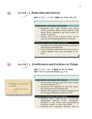 17
Jan 19 ! 2. Perfection and Oneness
!ST I.4.1 & 2; I.11.3 & 4 [QoG, pp. 44-48; 109-112]
Homework Learning Outcomes:
" Recognize how what Thomas says about
divine perfection follows from what he said
about divine simpleness (go from creator #
simple # perfect)
" Explain why if God is perfect, there can be
only one such being (perfection # oneness)
Seminar Learning Outcomes:
" Formulate the relationship between perfection
and change and simpleness
" Trace all of those ideas back to God as creator
" Assess whether God must be perfect to be
God
Jan 21 ! 3. Limitlessness and Existence in Things
!ST I.7.1 & 2; I.8.1—4 [QoG, pp. 69-72; 78-86]
!ST I.104.1 & 3 [Course Reader, pp. 1-5]
Homework Learning Outcomes:
" Describe how Thomas gets from God as form
to God as limitless (I.7)
" Summarize the argument for why the creator
has to be present in all things (I.8)
" Restate what Aquinas says about whether God
has to keep all things in existence (I.104)
Seminar Learning Outcomes:
" Illustrate with a really big piece of string the
relationship between God’s immanence
(existence in the world) and transcendence
(existence ‘outside’ or ‘above’ the world)
" Formulate the connection between God as
“God must be, and be intimately,
in everything.”
—St. Thomas Aquinas
 