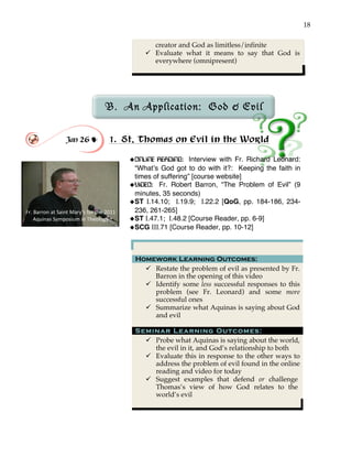 18
creator and God as limitless/infinite
" Evaluate what it means to say that God is
everywhere (omnipresent)
!
B. An Application: God & Evil
!
!
Jan 26 ! 1. St. Thomas on Evil in the World
!
!ONLINE READING: Interview with Fr. Richard Leonard:
“What’s God got to do with it?: Keeping the faith in
times of suffering” [course website]
!VIDEO: Fr. Robert Barron, “The Problem of Evil” (9
minutes, 35 seconds)
!ST I.14.10; I.19.9; I.22.2 [QoG, pp. 184-186, 234-
236, 261-265]
!ST I.47.1; I.48.2 [Course Reader, pp. 6-9]!
!SCG III.71 [Course Reader, pp. 10-12]
Homework Learning Outcomes:
" Restate the problem of evil as presented by Fr.
Barron in the opening of this video
" Identify some less successful responses to this
problem (see Fr. Leonard) and some more
successful ones
" Summarize what Aquinas is saying about God
and evil
Seminar Learning Outcomes:
" Probe what Aquinas is saying about the world,
the evil in it, and God’s relationship to both
" Evaluate this in response to the other ways to
address the problem of evil found in the online
reading and video for today
" Suggest examples that defend or challenge
Thomas’s view of how God relates to the
world’s evil
Fr.'Barron'at'Saint'Mary’s'for'the'2011'
Aquinas'Symposium'in'Theology'
 
