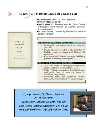 19
Jan 28 ! 2. Fr. Brian Davies on God and Evil
!
!Fr. Herbert McCabe, O.P., “Evil” [handout]
!ST I.6.1 [QoG, pp. 63-63]
!ONLINE READING: Interview with Fr. Brian Davies,
“Philosopher-Priest Revisits an Age-Old Question”
[course website]
!Fr. Brian Davies, Thomas Aquinas on God and Evil
[excerpt handout]
Homework Learning Outcomes:
" Distinguish evil suffered from evil done (Fr.
McCabe)
" Predict the jury’s verdict in the trial that Fr.
McCabe creatively stages with God as the
defendant
" Contrast what Fr. Davies means by God being
good vs. God being morally good
Seminar Learning Outcomes:
" As a class, weigh the theological evidence and
reach a verdict in the case against God
" Make Fr. Davies a surprise witness in this case
and predict how his testimony would or
would not sway the jury
" Following from this courtroom drama,
formulate questions to ask Fr. Davies tonight
Symposium on St. Thomas Aquinas
On his Feast Day,
Wednesday, January 28, 2015, 7:00 PM
with lecture “Thomas Aquinas on God & Evil”
by Fr. Brian Davies, O.P. of Fordham Univ.
 