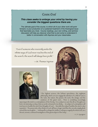 !2
“The highest science, the loftiest speculation, the mightiest
philosophy, which can ever engage the attention of a child of God, is
the name, the nature, the person, the work, the doings, and the
existence of the great God.... There is something exceedingly
improving to the mind in a contemplation of the Divinity. It is a subject so vast, that all our thoughts are
lost in its immensity; so deep, that our pride is drowned in its inﬁnity.... No subject of contemplation will
tend more to humble the mind, than thoughts of God.... But while the subject humbles the mind, it also
expands it. The person who often thinks of God, will have a larger mind than the one who simply plods
around this narrow globe.... Nothing will so enlarge the intellect, nothing so magnify the whole soul, as a
devout, earnest, continued investigation of the great subject of the Deity.”
—C.H. Spurgeon
Course Goal
This class seeks to enlarge your mind by having you
consider the biggest questions there are.
The ultimate goal of the course, to which all of your other work will point
forward, is your production of a sustained treatment of the theological issue
that fascinates you most. Course readings, your own writing, and seminar
discussion will help you discover what that is and come to understand it
better in conversation with Aquinas and your classmates.
“Even if someone who reverently seeks the
inﬁnite ways of God never reaches the end of
the search, the search will always have proﬁt.”
—St. Thomas Aquinas
 
