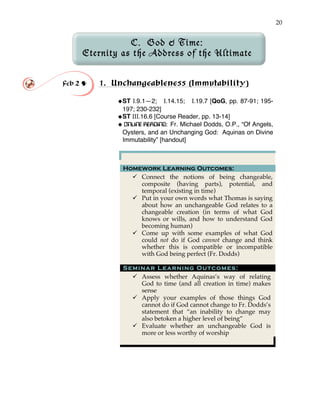 20
C. God & Time:
Eternity as the Address of the Ultimate
Feb 2 ! 1. Unchangeableness (Immutability)!
!ST I.9.1—2; I.14.15; I.19.7 [QoG, pp. 87-91; 195-
197; 230-232]
!ST III.16.6 [Course Reader, pp. 13-14]
! ONLINE READING: Fr. Michael Dodds, O.P., “Of Angels,
Oysters, and an Unchanging God: Aquinas on Divine
Immutability” [handout]
Homework Learning Outcomes:
" Connect the notions of being changeable,
composite (having parts), potential, and
temporal (existing in time)
" Put in your own words what Thomas is saying
about how an unchangeable God relates to a
changeable creation (in terms of what God
knows or wills, and how to understand God
becoming human)
" Come up with some examples of what God
could not do if God cannot change and think
whether this is compatible or incompatible
with God being perfect (Fr. Dodds)
Seminar Learning Outcomes:
" Assess whether Aquinas’s way of relating
God to time (and all creation in time) makes
sense
" Apply your examples of those things God
cannot do if God cannot change to Fr. Dodds’s
statement that “an inability to change may
also betoken a higher level of being”
" Evaluate whether an unchangeable God is
more or less worthy of worship
 