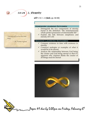 21
“Eternity and God are the same
thing.”
—St. Thomas Aquinas
Feb 4 ! 2. Eternity
!ST I.10.1—4 [QoG, pp. 92-99]
Homework Learning Outcomes:
" Distinguish the two components of eternity
found in the definition “the instantaneously
whole perfect possession of interminable life”
" Explain the link between simpleness and
eternity (ST I.10)
Seminar Learning Outcomes:
" Compare existence in time with existence in
eternity
" Construct analogies or examples of what it
would be to be eternal
" Analyze the relationship between God being
the creator and God being eternal so that it’s
apparent why Aquinas thinks the creator of
all things must be eternal
Paper #1 due by 5:00pm on Friday, February 6th
 