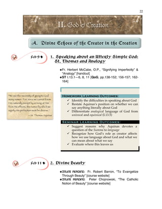 22
!
!
A. Divine Echoes of the Creator in the Creation
!
!
Feb 9 ! 1. Speaking about an Utterly Simple God:
St. Thomas and Analogy
!Fr. Herbert McCabe, O.P., “Signifying Imperfectly” &
“Analogy” [handout]
!ST I.13.1—6, 8, 11 [QoG, pp.138-152; 156-157; 162-
164]
Homework Learning Outcomes:
" Identify the difficulties in speaking about God
" Restate Aquinas’s position on whether we can
say anything literally about God
" Differentiate analogical language of God from
univocal and equivocal (I.13.5)
Seminar Learning Outcomes:
" Suggest reasons why Aquinas devotes a
question of the Summa to language
" Recognize how God’s role as creator affects
how we use language about God and what we
can mean about what we say
" Evaluate where this leaves us
Feb 11 ! 2. Divine Beauty
!ONLINE READING: Fr. Robert Barron, “To Evangelize
Through Beauty” [course website]
!ONLINE READING: Peter Chojnowski, “The Catholic
Notion of Beauty” [course website]
“We see the necessity of giving to God
many names. For, since we cannot know
Him naturally except by arriving at Him
from His effects, the names by which we
signify His perfection must be diverse.”
—St. Thomas Aquinas
 