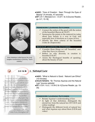 23
“How does one determine whether a
law is just or unjust? A just law is a man
made code that squares with the moral
law or the law of God. An unjust law is a
code that is out of harmony with the
moral law. To put it in the terms of St.
Thomas Aquinas: An unjust law is a
human law that is not rooted in eternal
law and natural law. Any law that
uplifts human personality is just. Any
law that degrades human personality is
unjust. All segregation statutes are
unjust because segregation distorts
the soul and damages the personality.”
—Dr. Martin Luther King,
“Letter from a Birmingham Jail”
!VIDEO: “Care of Creation: Seen Through the Eyes of
Beauty” (4 minutes, 47 seconds)
!ST I.47.1 (Reread) & 2; I-II.27.1 & 2 [Course Reader,
pp. 6-7, 15-18]
Feb 16 ! 3. Natural Law
!VIDEO: “What is Natural is Good: Natural Law Ethics”
(10 minutes)
!ONLINE READING: “St. Thomas Aquinas and the Natural
Law” [course website]
!ST I-II.91.1 & 2; I-II.94.2 & 4 [Course Reader, pp. 19-
25]
Homework Learning Outcomes:
" Restate Aquinas’s understanding of law
" In light of that definition, distinguish the
eternal law from the natural law (ST I-II.91 and
online reading)
" Distinguish the different levels of natural law
and what Aquinas says about them (I-II.94 and
video)
Homework Learning Outcomes:
" Connect the notion of the good with the notion
of the beautiful (Barron & I-II.27)
" Summarize the points in the material for today
about how beauty is a way to God, and
especially how it functions as a cause of love
" Identify the three criteria of the beautiful
(video & Chojnowski)
Seminar Learning Outcomes:
" Consider those things we call ‘beautiful,’ and
what they have in common
" Reflect on why diversity in creation is
beautiful (I-II.47)
" Assess the theological benefits of speaking
about the beauty of God
Sister'Madeleva'called'beauty'the'most'
tangible'manifestation'of'divinity,'“God’s'
visibility.”'
-
 
