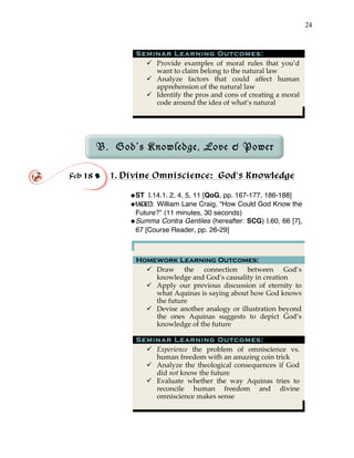 24
Seminar Learning Outcomes:
" Provide examples of moral rules that you’d
want to claim belong to the natural law
" Analyze factors that could affect human
apprehension of the natural law
" Identify the pros and cons of creating a moral
code around the idea of what’s natural
B. God’s Knowledge, Love & Power
!
!
Feb 18 ! 1. Divine Omniscience: God’s Knowledge
!ST I.14.1. 2, 4, 5, 11 [QoG, pp. 167-177, 186-188]
!VIDEO: William Lane Craig, “How Could God Know the
Future?” (11 minutes, 30 seconds)
!Summa Contra Gentiles (hereafter: SCG) I.60, 66 [7],
67 [Course Reader, pp. 26-29]
Homework Learning Outcomes:
" Draw the connection between God’s
knowledge and God’s causality in creation
" Apply our previous discussion of eternity to
what Aquinas is saying about how God knows
the future
" Devise another analogy or illustration beyond
the ones Aquinas suggests to depict God’s
knowledge of the future
Seminar Learning Outcomes:
" Experience the problem of omniscience vs.
human freedom with an amazing coin trick
" Analyze the theological consequences if God
did not know the future
" Evaluate whether the way Aquinas tries to
reconcile human freedom and divine
omniscience makes sense
 