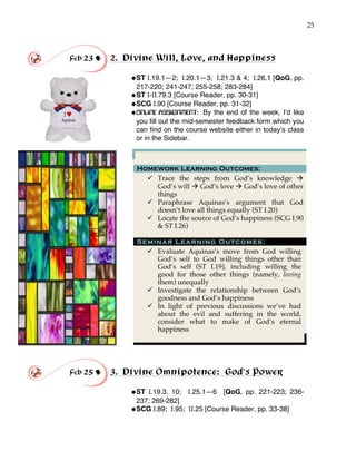 25
Feb 23 ! 2. Divine Will, Love, and Happiness
!ST I.19.1—2; I.20.1—3; I.21.3 & 4; I.26.1 [QoG, pp.
217-220; 241-247; 255-258; 283-284]
!ST I-II.79.3 [Course Reader, pp. 30-31]
!SCG I.90 [Course Reader, pp. 31-32]
!ONLINE ASSIGNMENT: By the end of the week, I’d like
you fill out the mid-semester feedback form which you
can find on the course website either in today’s class
or in the Sidebar.
Homework Learning Outcomes:
" Trace the steps from God’s knowledge #
God’s will # God’s love # God’s love of other
things
" Paraphrase Aquinas’s argument that God
doesn’t love all things equally (ST I.20)
" Locate the source of God’s happiness (SCG I.90
& ST I.26)
Seminar Learning Outcomes:
" Evaluate Aquinas’s move from God willing
God’s self to God willing things other than
God’s self (ST I.19), including willing the
good for those other things (namely, loving
them) unequally
" Investigate the relationship between God’s
goodness and God’s happiness
" In light of previous discussions we’ve had
about the evil and suffering in the world,
consider what to make of God’s eternal
happiness
!
Feb 25 ! 3. Divine Omnipotence: God’s Power
!ST I.19.3, 10; I.25.1—6 [QoG, pp. 221-223; 236-
237; 269-282]
!SCG I.89; I.95; II.25 [Course Reader, pp. 33-38]
 