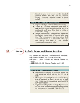 27
" Restate in your own words why Sr. Elizabeth
Johnson thinks that the God of “classical
theism” (roughly: Aquinas’s God) is patri-
archal
Seminar Learning Outcomes:
" Figure out why God created the universe (!)
" Assess Sr. Elizabeth Johnson’s claim that a
God without real relationship to the world is
patriarchal and turns God into a ‘solitary,
narcissistic being’
" Weigh who makes a stronger case about the
nature of a loving God: Fr. Barron, who says
that “The best news we can hear is that God
doesn’t need us,” or Sr. Elizabeth, who says
that exactly that view of God “invites
widespread repugnance today”
Mar 4 ! 5. God’s Power and Human Freedom
!Fr. Herbert McCabe, O.P., “Predestination” [handout]
!ST I.19.6 & 8 [QoG, pp. 227-230; 232-234]
!ST I.82.1; I.83.1; I-II.79.1 & 2 [Course Reader, pp.
45-51]
!SCG III.89; III.159 [Course Reader, pp. 51-53]
Homework Learning Outcomes:
" Distinguish according to Aquinas where the
will is free and where it is not free (ST I.82 &
I.83)
" Distinguish according to Aquinas in what way
God is the cause of the act of sin, and in what
way God is not the cause of the act of sin (ST I-
II.79 & SCG III.89)
" Explain according to the analogy Aquinas uses
for this, how human beings can be responsible
for turning away from God (SCG III.159)
 