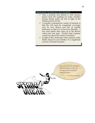 28
Seminar Learning Outcomes:
" Take a position and defend it with reasons
drawn from the readings for today whether
human beings really are free in light of the
infinite power of God
" A popular contemporary notion of freedom is
that the will must be completely sovereign
over its own choices and free of outside
influences so that it is autonomous (literally: a
law unto itself)—this came up in the Barron
video from last time. Predict what Aquinas
would say about this notion of freedom
" In light of this, determine what Aquinas really
thinks about sin and whether it’s a legitimate
exercise of human freedom
“It is requisite for the relaxation
of the mind that we make use,
from time to time, of playful
deeds and jokes.”
—St. Thomas Aquinas
 