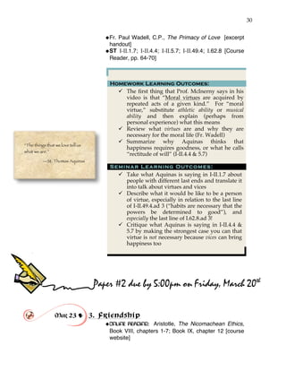 30
!Fr. Paul Wadell, C.P., The Primacy of Love [excerpt
handout]
!ST I-II.1.7; I-II.4.4; I-II.5.7; I-II.49.4; I.62.8 [Course
Reader, pp. 64-70]
Homework Learning Outcomes:
" The first thing that Prof. McInerny says in his
video is that “Moral virtues are acquired by
repeated acts of a given kind.” For “moral
virtue,” substitute athletic ability or musical
ability and then explain (perhaps from
personal experience) what this means
" Review what virtues are and why they are
necessary for the moral life (Fr. Wadell)
" Summarize why Aquinas thinks that
happiness requires goodness, or what he calls
“rectitude of will” (I-II.4.4 & 5.7)
Seminar Learning Outcomes:
" Take what Aquinas is saying in I-II.1.7 about
people with different last ends and translate it
into talk about virtues and vices
" Describe what it would be like to be a person
of virtue, especially in relation to the last line
of I-II.49.4.ad 3 (“habits are necessary that the
powers be determined to good”), and
especially the last line of I.62.8.ad 3!
" Critique what Aquinas is saying in I-II.4.4 &
5.7 by making the strongest case you can that
virtue is not necessary because vices can bring
happiness too
Mar 23 ! 3. Friendship
!ONLINE READING: Aristotle, The Nicomachean Ethics,
Book VIII, chapters 1-7; Book IX, chapter 12 [course
website]
“The things that we love tell us
what we are.”
—St. Thomas Aquinas
Paper #2 due by 5:00pm on Friday, March 20th
 