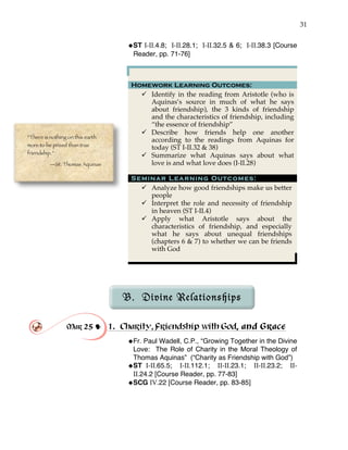 31
!ST I-II.4.8; I-II.28.1; I-II.32.5 & 6; I-II.38.3 [Course
Reader, pp. 71-76]
Homework Learning Outcomes:
" Identify in the reading from Aristotle (who is
Aquinas’s source in much of what he says
about friendship), the 3 kinds of friendship
and the characteristics of friendship, including
“the essence of friendship”
" Describe how friends help one another
according to the readings from Aquinas for
today (ST I-II.32 & 38)
" Summarize what Aquinas says about what
love is and what love does (I-II.28)
Seminar Learning Outcomes:
" Analyze how good friendships make us better
people
" Interpret the role and necessity of friendship
in heaven (ST I-II.4)
" Apply what Aristotle says about the
characteristics of friendship, and especially
what he says about unequal friendships
(chapters 6 & 7) to whether we can be friends
with God
B. Divine Relationships
Mar 25 ! 1. Charity, Friendship with God, and Grace
!Fr. Paul Wadell, C.P., “Growing Together in the Divine
Love: The Role of Charity in the Moral Theology of
Thomas Aquinas” (“Charity as Friendship with God”)
!ST I-II.65.5; I-II.112.1; II-II.23.1; II-II.23.2; II-
II.24.2 [Course Reader, pp. 77-83]
!SCG IV.22 [Course Reader, pp. 83-85]
“There is nothing on this earth
more to be prized than true
friendship.”
—St. Thomas Aquinas
 