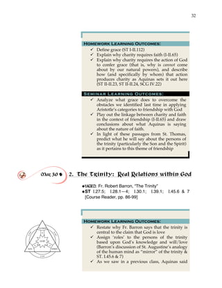 32
Homework Learning Outcomes:
" Define grace (ST I-II.112)
" Explain why charity requires faith (I-II.65)
" Explain why charity requires the action of God
to confer grace (that is, why is cannot come
about by our natural powers), and describe
how (and specifically by whom) that action
produces charity as Aquinas sets it out here
(ST II-II.23, ST II-II.24, SCG IV.22)
Seminar Learning Outcomes:
" Analyze what grace does to overcome the
obstacles we identified last time in applying
Aristotle’s categories to friendship with God
" Play out the linkage between charity and faith
in the context of friendship (I-II.65) and draw
conclusions about what Aquinas is saying
about the nature of faith.
" In light of these passages from St. Thomas,
predict what he will say about the persons of
the trinity (particularly the Son and the Spirit)
as it pertains to this theme of friendship
Mar 30 ! 2. The Trinity: Real Relations within God
!
!VIDEO: Fr. Robert Barron, “The Trinity”
!ST I.27.5; I.28.1—4; I.30.1; I.39.1; I.45.6 & 7
[Course Reader, pp. 86-99]
Homework Learning Outcomes:
" Restate why Fr. Barron says that the trinity is
central to the claim that God is love
" Assign ‘roles’ to the persons of the trinity
based upon God’s knowledge and will/love
(Barron’s discussion of St. Augustine’s analogy
of the human mind as “mirror” of the trinity &
ST. I.45.6 & 7)
" As we saw in a previous class, Aquinas said
 
