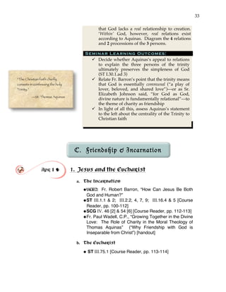 33
that God lacks a real relationship to creation.
‘Within’ God, however, real relations exist
according to Aquinas. Diagram the 4 relations
and 2 processions of the 3 persons.
Seminar Learning Outcomes:
" Decide whether Aquinas’s appeal to relations
to explain the three persons of the trinity
ultimately preserves the simpleness of God
(ST I.30.1.ad 3)
" Relate Fr. Barron’s point that the trinity means
that God is essentially communal (“a play of
lover, beloved, and shared love”)—or as Sr.
Elizabeth Johnson said, “for God as God,
divine nature is fundamentally relational”—to
the theme of charity as friendship
" In light of all this, assess Aquinas’s statement
to the left about the centrality of the Trinity to
Christian faith
C. Friendship & Incarnation
Apr 1 ! 1. Jesus and the Eucharist
a. The Incarnation
!VIDEO: Fr. Robert Barron, “How Can Jesus Be Both
God and Human?”
!ST III.1.1 & 2; III.2.2, 4, 7, 9; III.16.4 & 5 [Course
Reader, pp. 100-112]
!SCG IV. 46 [2] & 54 [6] [Course Reader, pp. 112-113]
!Fr. Paul Wadell, C.P., “Growing Together in the Divine
Love: The Role of Charity in the Moral Theology of
Thomas Aquinas” (“Why Friendship with God is
Inseparable from Christ”) [handout]
b. The Eucharist
! ST III.75.1 [Course Reader, pp. 113-114]
“The Christian faith chiefly
consists in confessing the holy
Trinity.”
—St. Thomas Aquinas
 
