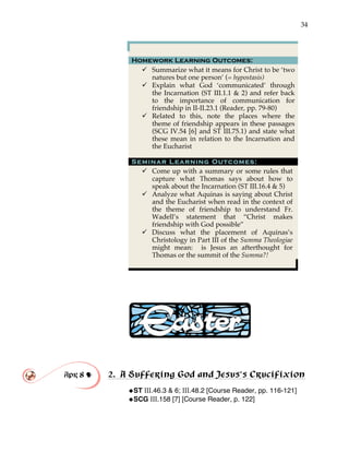 34
Homework Learning Outcomes:
" Summarize what it means for Christ to be ‘two
natures but one person’ (= hypostasis)
" Explain what God ‘communicated’ through
the Incarnation (ST III.1.1 & 2) and refer back
to the importance of communication for
friendship in II-II.23.1 (Reader, pp. 79-80)
" Related to this, note the places where the
theme of friendship appears in these passages
(SCG IV.54 [6] and ST III.75.1) and state what
these mean in relation to the Incarnation and
the Eucharist
Seminar Learning Outcomes:
" Come up with a summary or some rules that
capture what Thomas says about how to
speak about the Incarnation (ST III.16.4 & 5)
" Analyze what Aquinas is saying about Christ
and the Eucharist when read in the context of
the theme of friendship to understand Fr.
Wadell’s statement that “Christ makes
friendship with God possible”
" Discuss what the placement of Aquinas’s
Christology in Part III of the Summa Theologiae
might mean: is Jesus an afterthought for
Thomas or the summit of the Summa?!
Apr 8 ! 2. A Suffering God and Jesus’s Crucifixion
!ST III.46.3 & 6; III.48.2 [Course Reader, pp. 116-121]
!SCG III.158 [7] [Course Reader, p. 122]
 