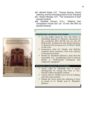 35
This is the actual crucifix from Thomas’s
room, and the one before which he had the
mystical experience at the end of his life.
!Fr. Michael Dodds, O.P., “Thomas Aquinas, Human
Suffering, and the Unchanging God of Love” [handout]
!Fr. Herbert McCabe, O.P., “The Involvement of God”
[excerpt handout]
!Sr. Elizabeth Johnson, C.S.J., “Suffering God:
Compassion Poured Out” (ch. 12 from She Who Is)
[excerpt handout]
Homework Learning Outcomes:
" As you might expect by now, the theme of
friendship appears in Thomas’s discussion of
the crucifixion (SCG III.158, but see also ST
III.46 & 48). Explain how this theme functions
to illustrate the saving power of Christ’s death
on the cross
" Summarize what Frs. Dodds and McCabe
maintain about Aquinas’s God truly suffering
in the person of Jesus
" Restate Sr. Elizabeth Johnson’s claim that the
impassible (viz., unsuffering) God of classical
theism is “intellectually inadequate and
religiously repugnant”
Seminar Learning Outcomes:
" Assess what Sr. Elizabeth says is gained
theologically by saying that God, as God,
literally suffers alongside creation
" Assess what Fr. Dodds says is lost by holding
onto this same position
" Debate the views about the suffering of God
as found in Fr. Dodds and Sr. Elizabeth
Johnson
 